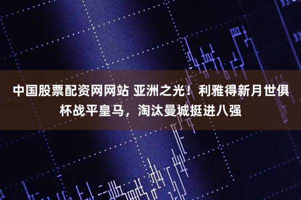 中国股票配资网网站 亚洲之光！利雅得新月世俱杯战平皇马，淘汰曼城挺进八强