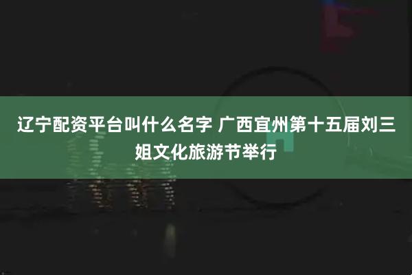 辽宁配资平台叫什么名字 广西宜州第十五届刘三姐文化旅游节举行