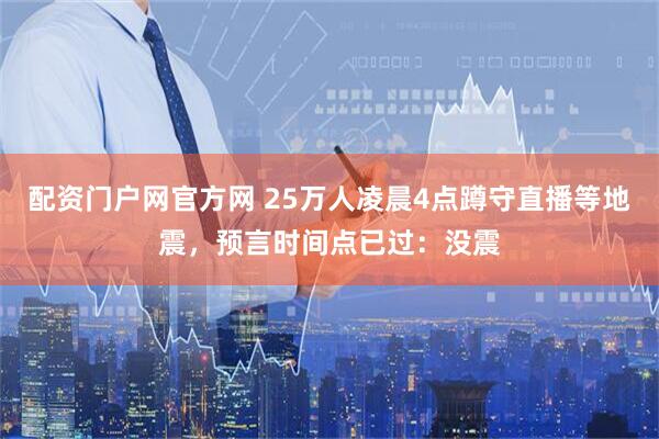 配资门户网官方网 25万人凌晨4点蹲守直播等地震，预言时间点已过：没震