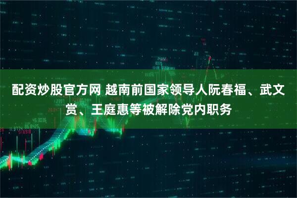 配资炒股官方网 越南前国家领导人阮春福、武文赏、王庭惠等被解除党内职务