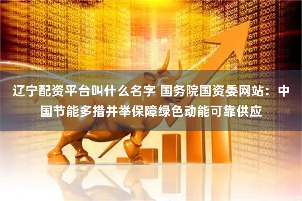 辽宁配资平台叫什么名字 国务院国资委网站：中国节能多措并举保障绿色动能可靠供应