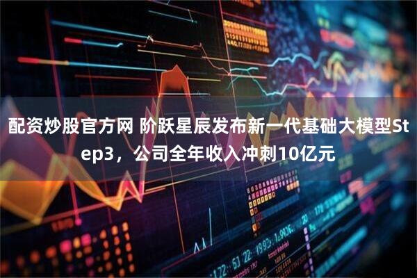配资炒股官方网 阶跃星辰发布新一代基础大模型Step3，公司全年收入冲刺10亿元