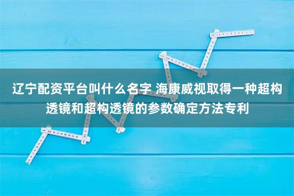 辽宁配资平台叫什么名字 海康威视取得一种超构透镜和超构透镜的参数确定方法专利