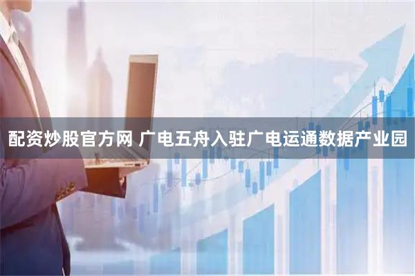 配资炒股官方网 广电五舟入驻广电运通数据产业园