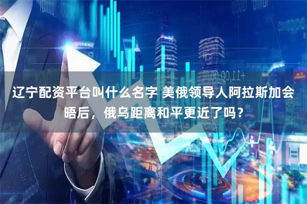 辽宁配资平台叫什么名字 美俄领导人阿拉斯加会晤后，俄乌距离和平更近了吗？