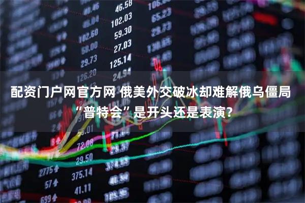 配资门户网官方网 俄美外交破冰却难解俄乌僵局 “普特会”是开头还是表演？
