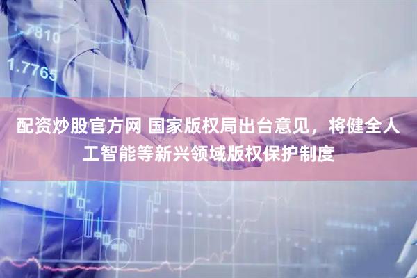 配资炒股官方网 国家版权局出台意见，将健全人工智能等新兴领域版权保护制度