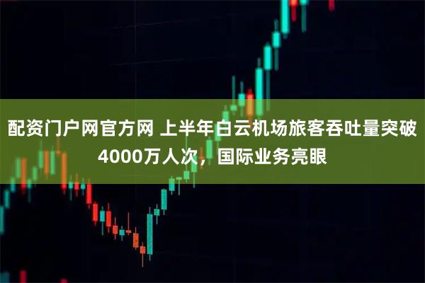 配资门户网官方网 上半年白云机场旅客吞吐量突破4000万人次，国际业务亮眼