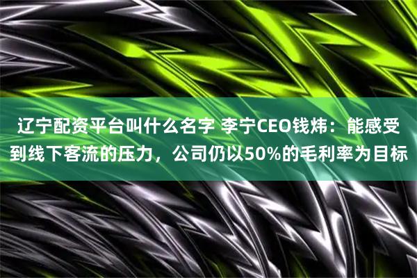 辽宁配资平台叫什么名字 李宁CEO钱炜：能感受到线下客流的压力，公司仍以50%的毛利率为目标