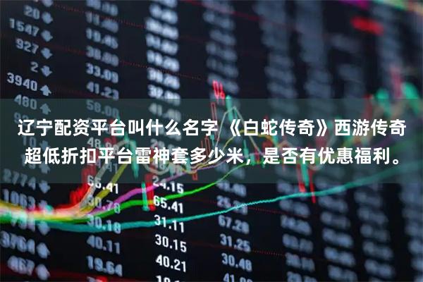 辽宁配资平台叫什么名字 《白蛇传奇》西游传奇超低折扣平台雷神套多少米，是否有优惠福利。