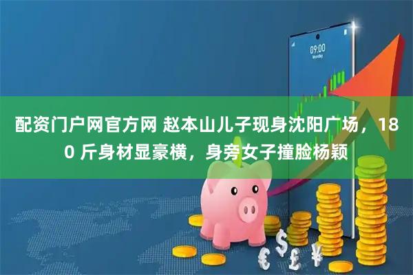 配资门户网官方网 赵本山儿子现身沈阳广场，180 斤身材显豪横，身旁女子撞脸杨颖