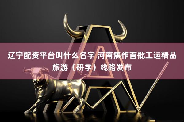 辽宁配资平台叫什么名字 河南焦作首批工运精品旅游（研学）线路发布