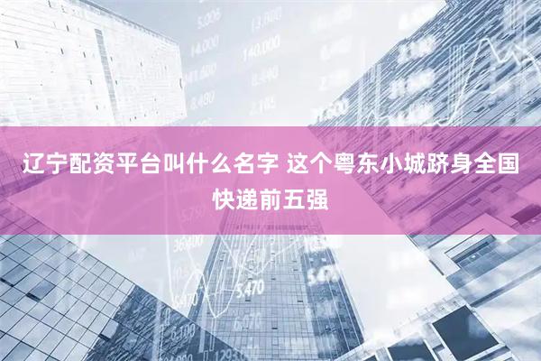 辽宁配资平台叫什么名字 这个粤东小城跻身全国快递前五强