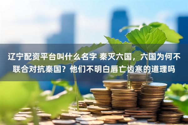 辽宁配资平台叫什么名字 秦灭六国，六国为何不联合对抗秦国？他们不明白唇亡齿寒的道理吗